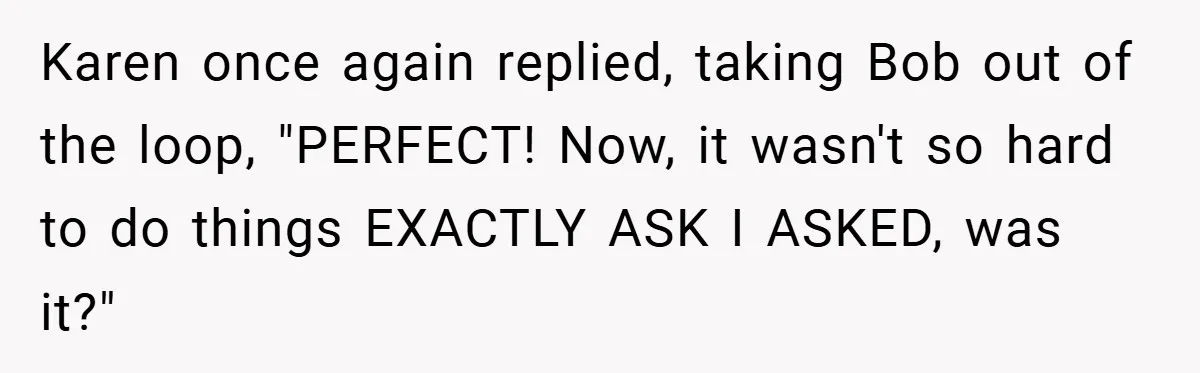 Karen once again replied, taking Bob out of the loop, "PERFECT! Now, it wasn't so hard to do things EXACTLY ASK I ASKED, was it?"