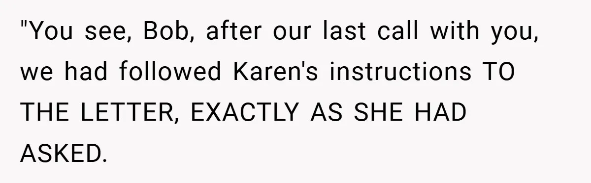 "You see, Bob, after our last call with you, we had followed Karen's instructions TO THE LETTER, EXACTLY AS SHE HAD ASKED.