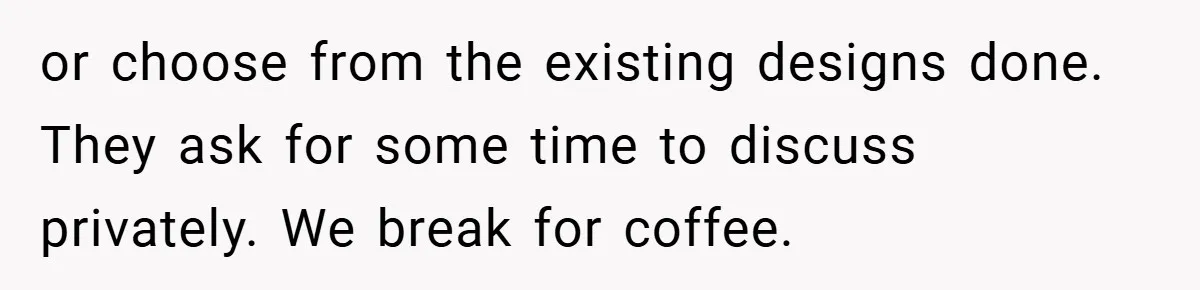 or choose from the existing designs done. They ask for some time to discuss privately. We break for coffee.