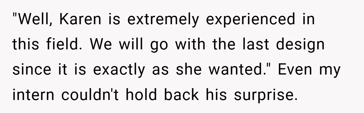 "Well, Karen is extremely experienced in this field. We will go with the last design since it is exactly as she wanted." Even my intern couldn't hold back his surprise.