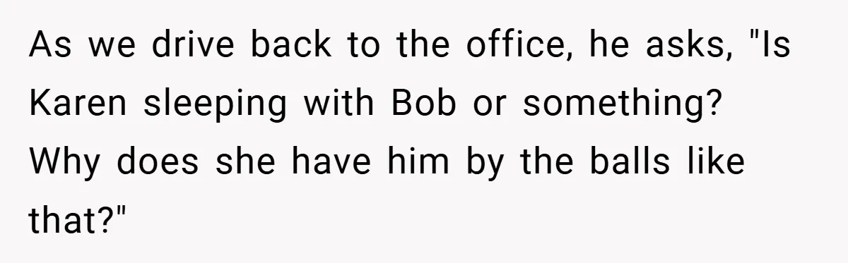 As we drive back to the office, he asks, "Is Karen sleeping with Bob or something? Why does she have him by the balls like that?"