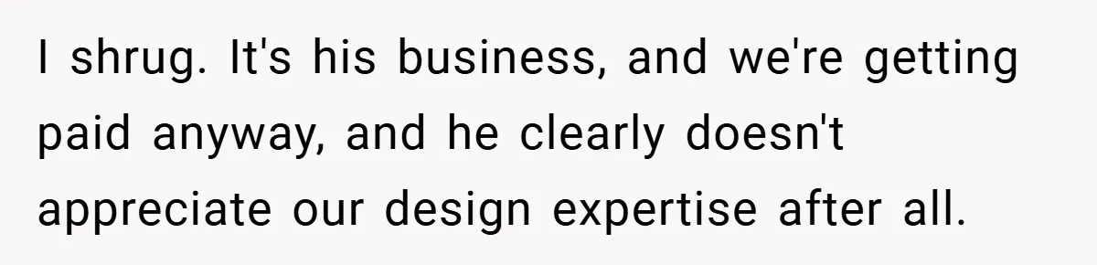 I shrug. It's his business, and we're getting paid anyway, and he clearly doesn't appreciate our design expertise after all.