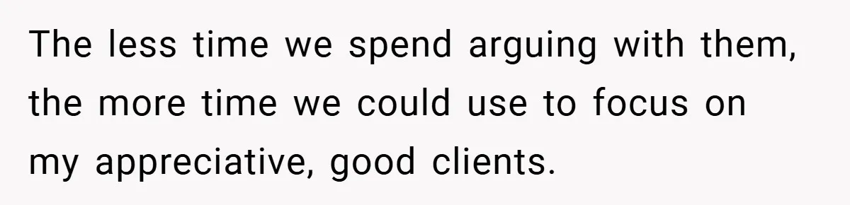 The less time we spend arguing with them, the more time we could use to focus on my appreciative, good clients.