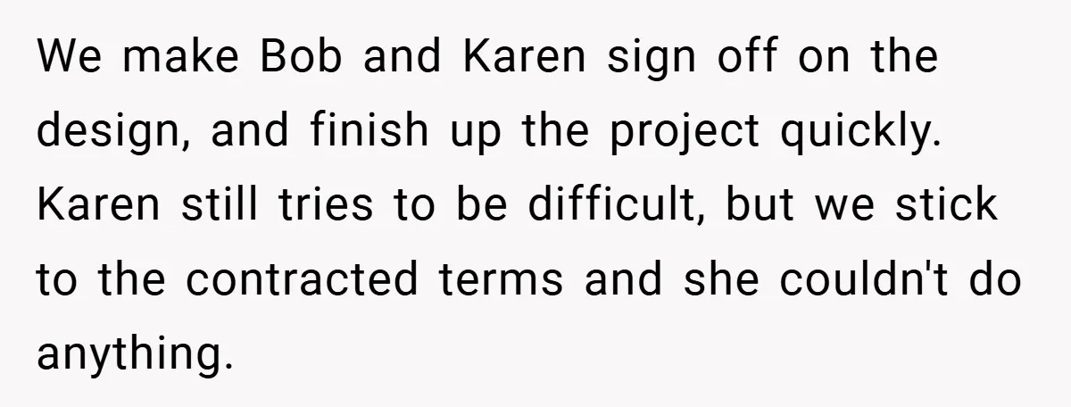 We make Bob and Karen sign off on the design, and finish up the project quickly. Karen still tries to be difficult, but we stick to the contracted terms and...
