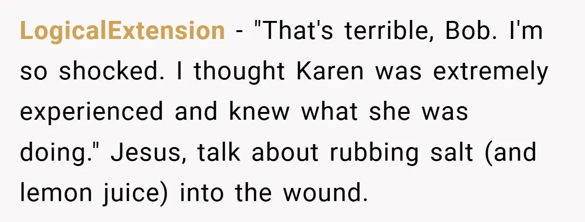 LogicalExtension − "That's terrible, Bob. I'm so shocked. I thought Karen was extremely experienced and knew what she was doing." Jesus, talk about rubbing salt (and lemon juice) into the...