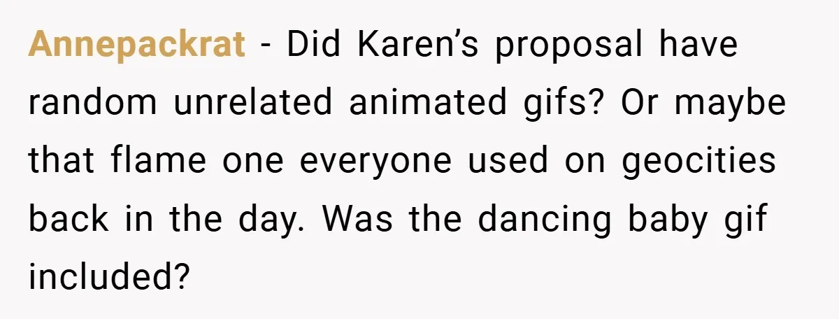 Annepackrat − Did Karen’s proposal have random unrelated animated gifs? Or maybe that flame one everyone used on geocities back in the day. Was the dancing baby gif included?