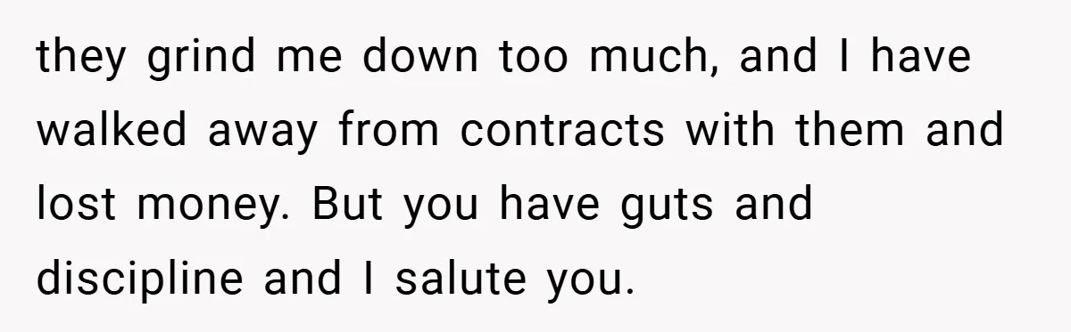 they grind me down too much, and I have walked away from contracts with them and lost money. But you have guts and discipline and I salute you.