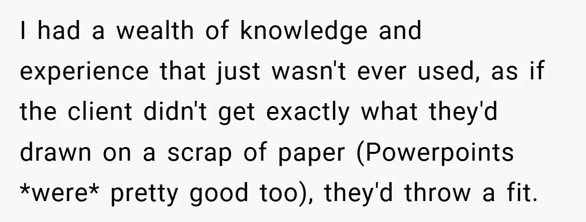 I had a wealth of knowledge and experience that just wasn't ever used, as if the client didn't get exactly what they'd drawn on a scrap of paper (Powerpoints *were*...