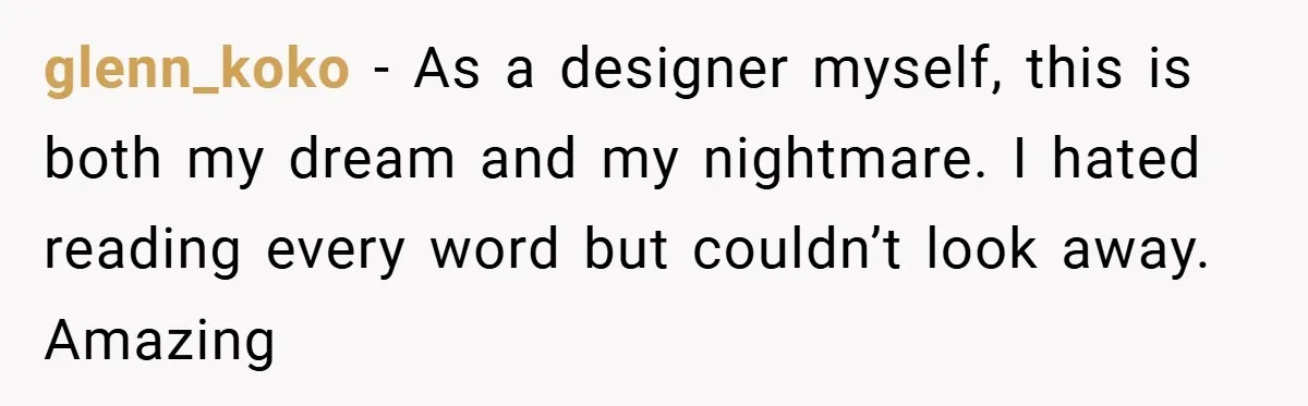 glenn_koko − As a designer myself, this is both my dream and my nightmare. I hated reading every word but couldn’t look away. Amazing