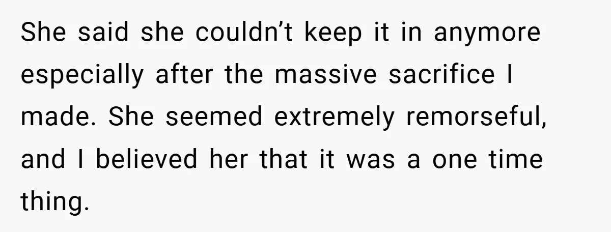 She said she couldn’t keep it in anymore especially after the massive sacrifice I made. She seemed extremely remorseful, and I believed her that it was a one time thing.