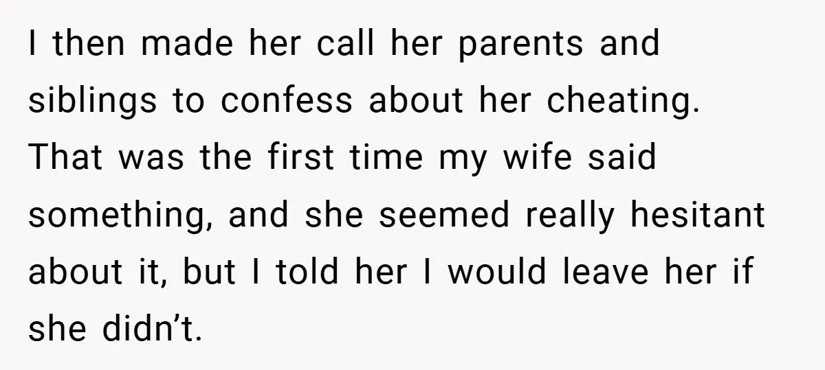 I then made her call her parents and siblings to confess about her cheating. That was the first time my wife said something, and she seemed really hesitant about it,...