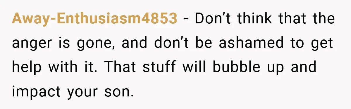 Away-Enthusiasm4853 − Don’t think that the anger is gone, and don’t be ashamed to get help with it. That stuff will bubble up and impact your son.