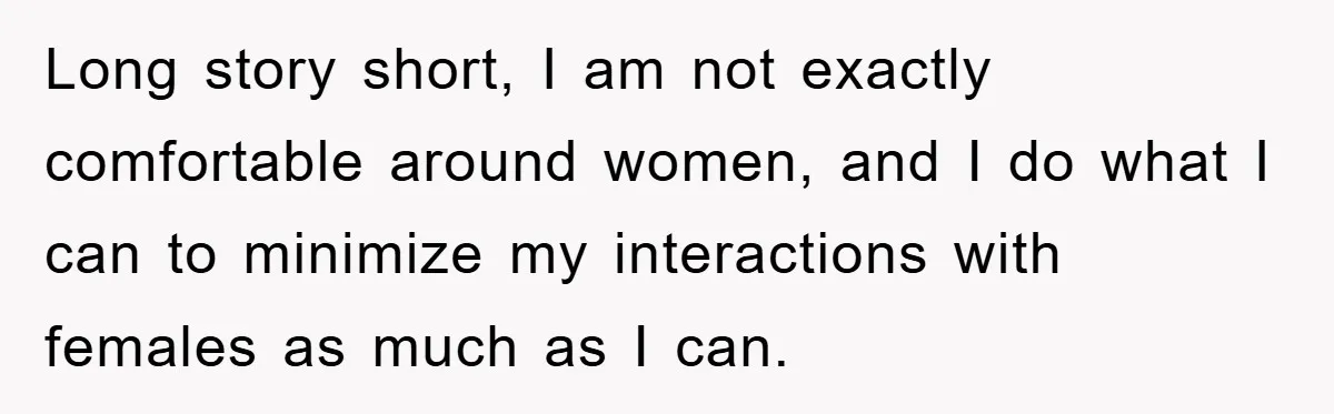 Long story short, I am not exactly comfortable around women, and I do what I can to minimize my interactions with females as much as I can.