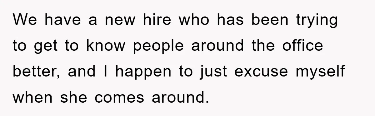 We have a new hire who has been trying to get to know people around the office better, and I happen to just excuse myself when she comes around.