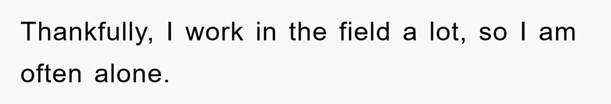 Thankfully, I work in the field a lot, so I am often alone.