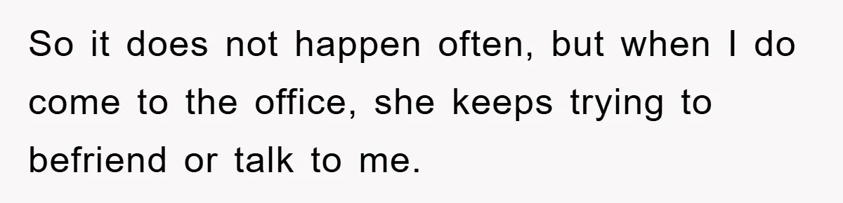 So it does not happen often, but when I do come to the office, she keeps trying to befriend or talk to me.