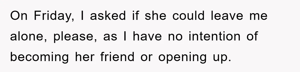 On Friday, I asked if she could leave me alone, please, as I have no intention of becoming her friend or opening up.