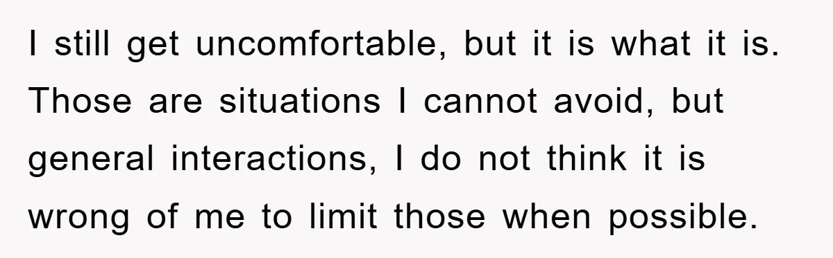 I still get uncomfortable, but it is what it is. Those are situations I cannot avoid, but general interactions, I do not think it is wrong of me to limit...
