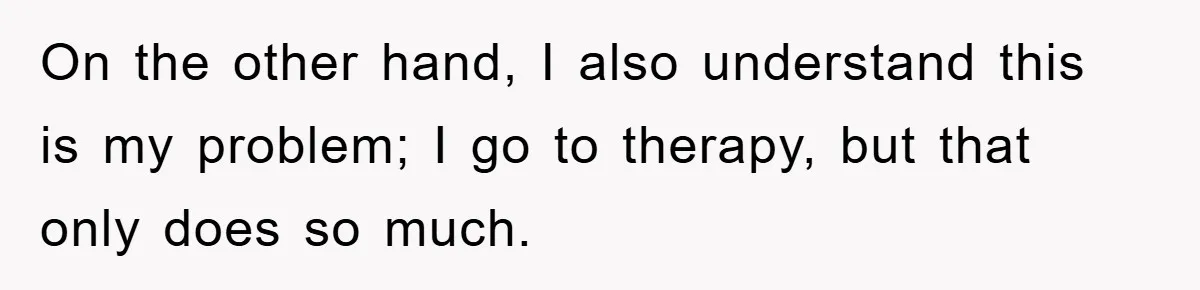 On the other hand, I also understand this is my problem; I go to therapy, but that only does so much.