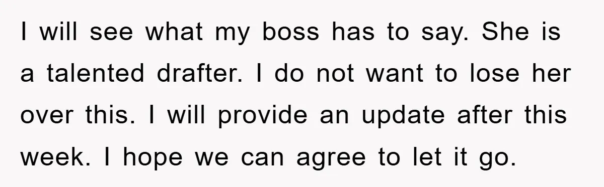 I will see what my boss has to say. She is a talented drafter. I do not want to lose her over this. I will provide an update after this...
