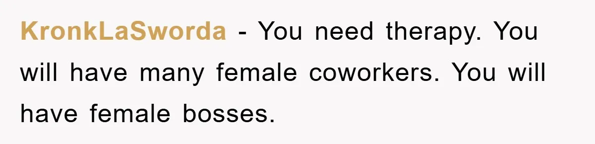 KronkLaSworda − You need therapy. You will have many female coworkers. You will have female bosses.