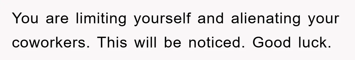 You are limiting yourself and alienating your coworkers. This will be noticed. Good luck.