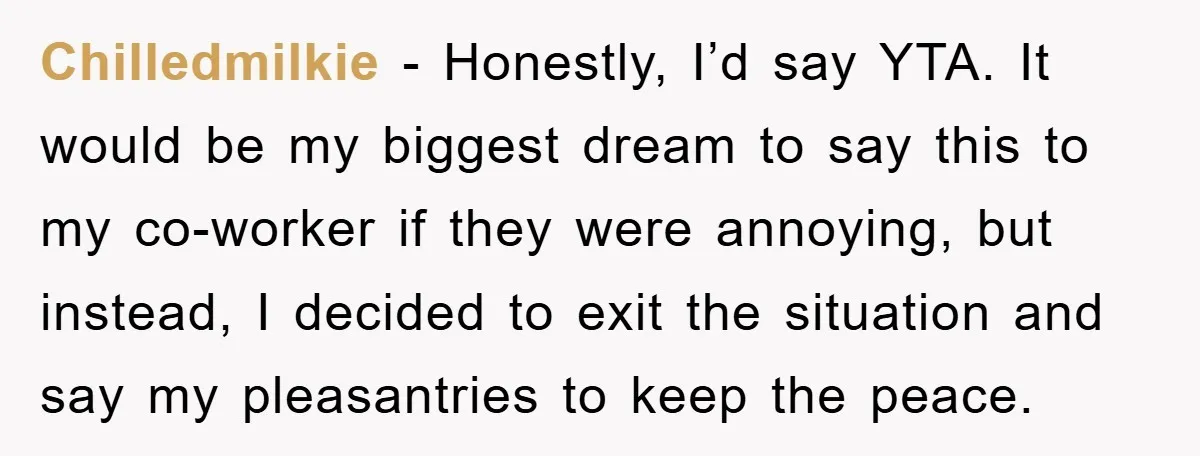 Chilledmilkie − Honestly, I’d say YTA. It would be my biggest dream to say this to my co-worker if they were annoying, but instead, I decided to exit the situation...