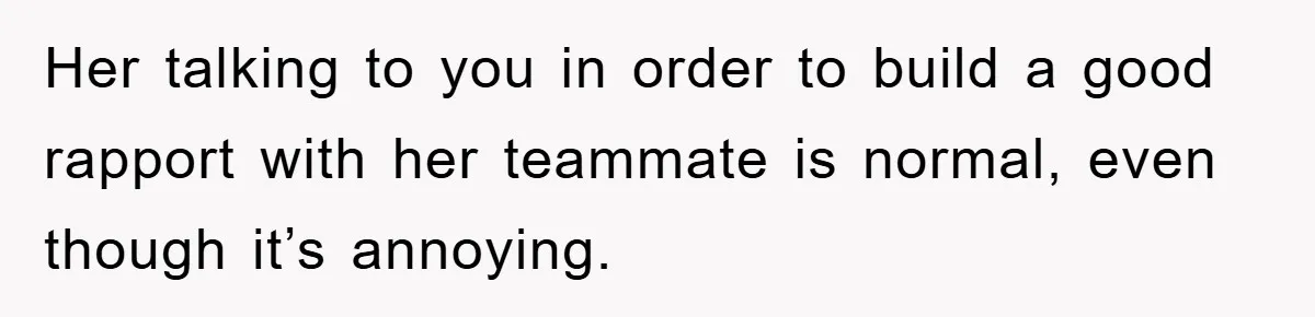 Her talking to you in order to build a good rapport with her teammate is normal, even though it’s annoying.