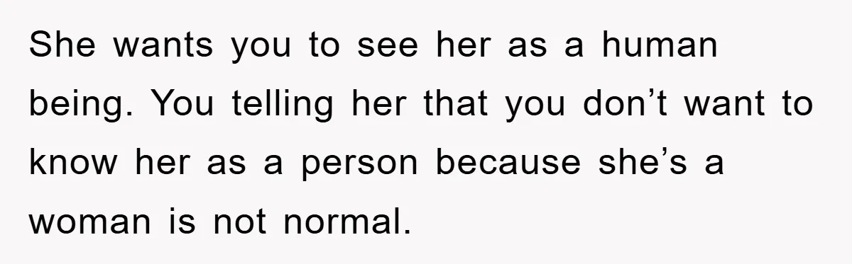 She wants you to see her as a human being. You telling her that you don’t want to know her as a person because she’s a woman is not normal.