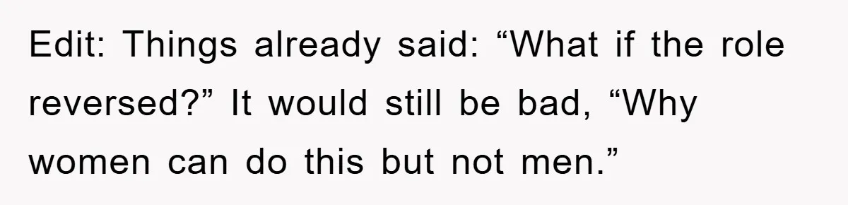 Edit: Things already said: “What if the role reversed?” It would still be bad, “Why women can do this but not men.”