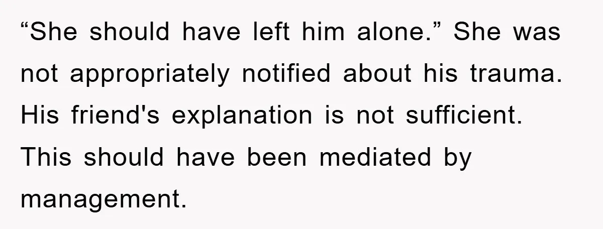 “She should have left him alone.” She was not appropriately notified about his trauma. His friend's explanation is not sufficient. This should have been mediated by management.