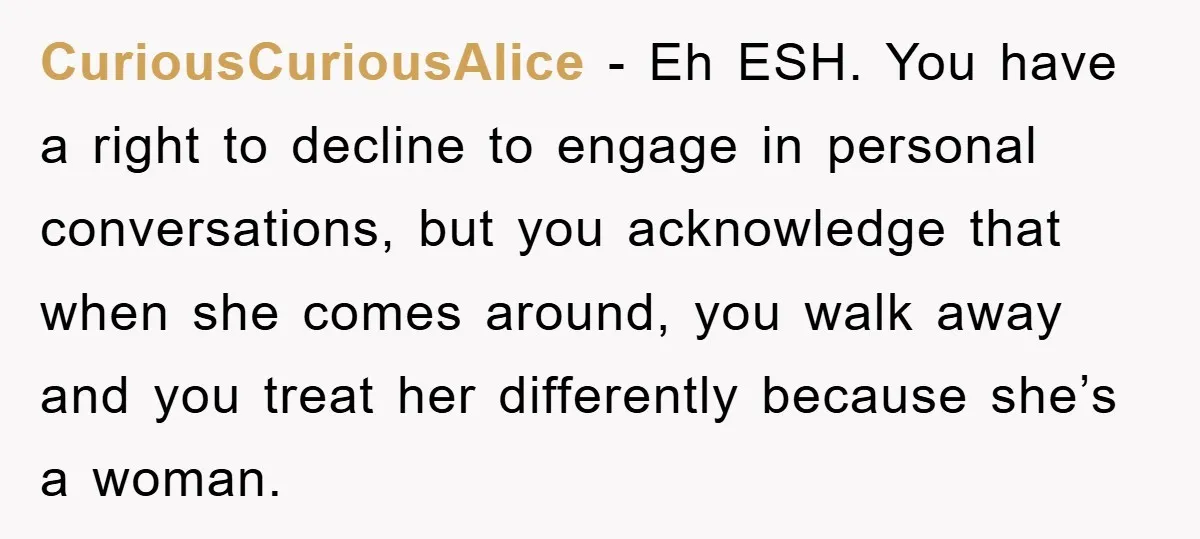 CuriousCuriousAlice − Eh ESH. You have a right to decline to engage in personal conversations, but you acknowledge that when she comes around, you walk away and you treat her...