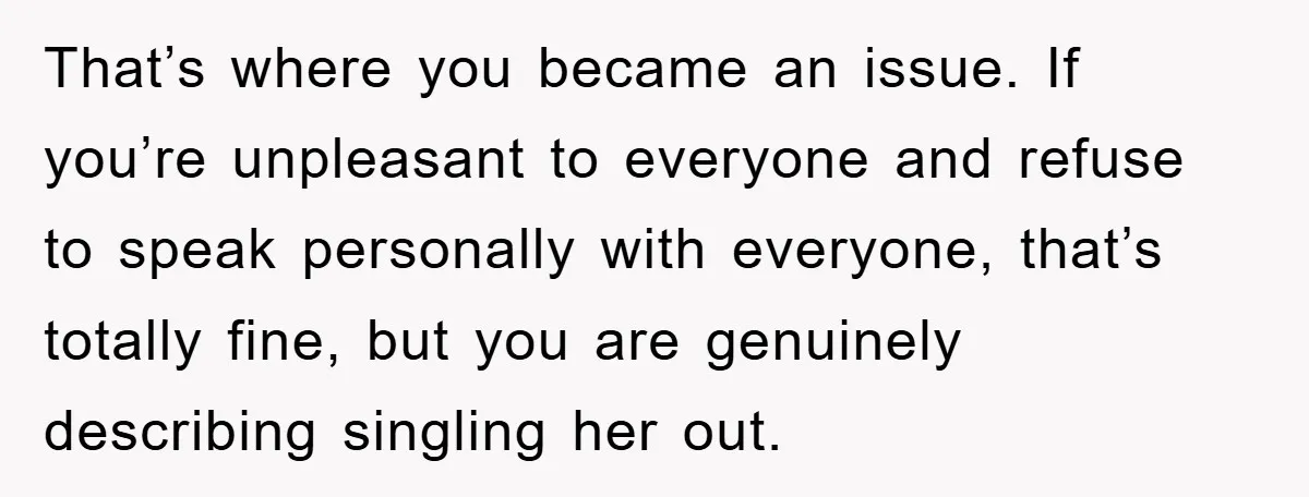 That’s where you became an issue. If you’re unpleasant to everyone and refuse to speak personally with everyone, that’s totally fine, but you are genuinely describing singling her out.