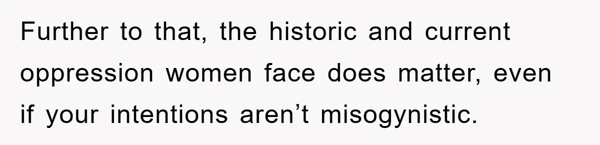 Further to that, the historic and current oppression women face does matter, even if your intentions aren’t misogynistic.