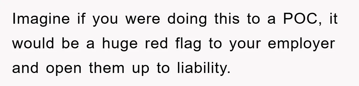 Imagine if you were doing this to a POC, it would be a huge red flag to your employer and open them up to liability.