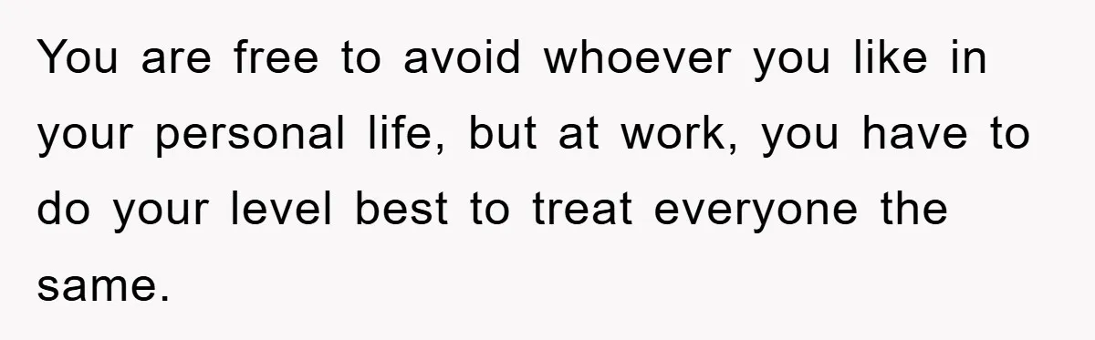 You are free to avoid whoever you like in your personal life, but at work, you have to do your level best to treat everyone the same.