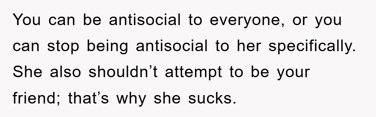 You can be antisocial to everyone, or you can stop being antisocial to her specifically. She also shouldn’t attempt to be your friend; that’s why she sucks.