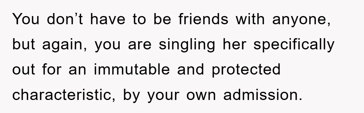 You don’t have to be friends with anyone, but again, you are singling her specifically out for an immutable and protected characteristic, by your own admission.