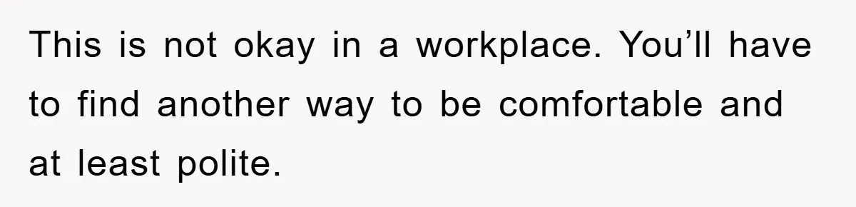 This is not okay in a workplace. You’ll have to find another way to be comfortable and at least polite.