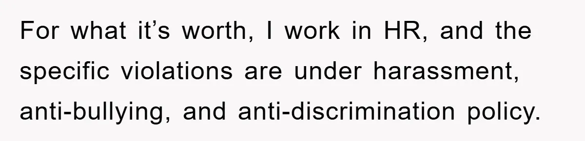 For what it’s worth, I work in HR, and the specific violations are under harassment, anti-bullying, and anti-discrimination policy.