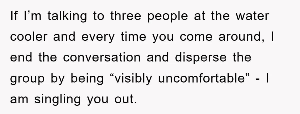 If I’m talking to three people at the water cooler and every time you come around, I end the conversation and disperse the group by being “visibly uncomfortable” - I...