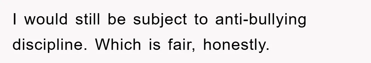 I would still be subject to anti-bullying discipline. Which is fair, honestly.