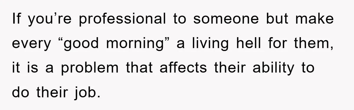 If you’re professional to someone but make every “good morning” a living hell for them, it is a problem that affects their ability to do their job.
