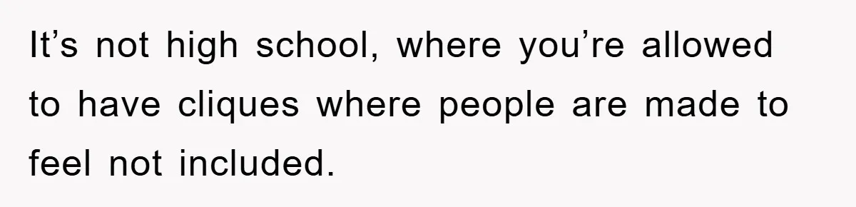 It’s not high school, where you’re allowed to have cliques where people are made to feel not included.