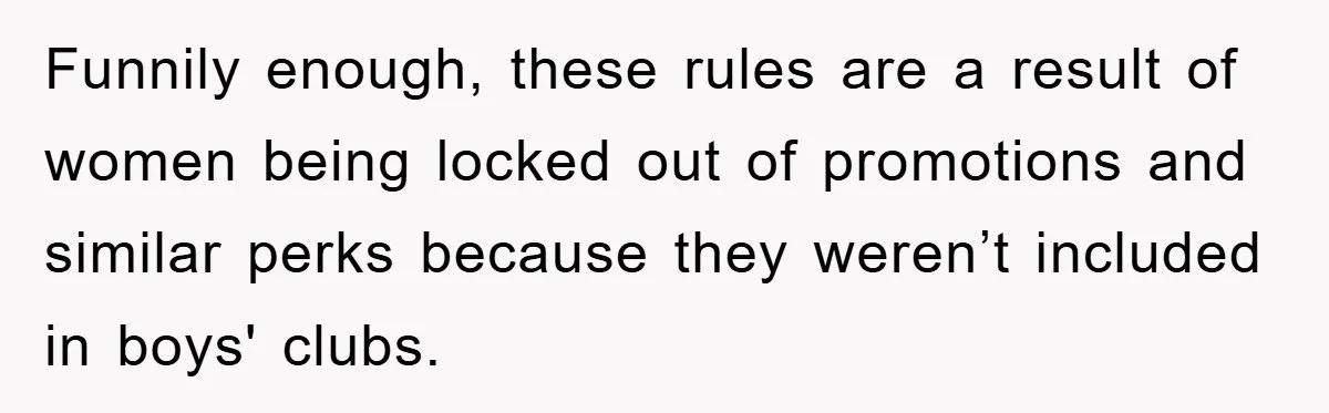 Funnily enough, these rules are a result of women being locked out of promotions and similar perks because they weren’t included in boys' clubs.