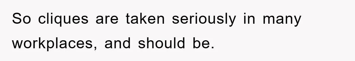 So cliques are taken seriously in many workplaces, and should be.