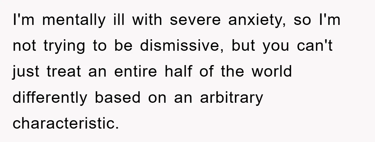 I'm mentally ill with severe anxiety, so I'm not trying to be dismissive, but you can't just treat an entire half of the world differently based on an arbitrary characteristic.