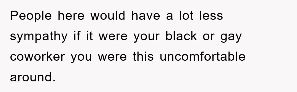 People here would have a lot less sympathy if it were your black or gay coworker you were this uncomfortable around.
