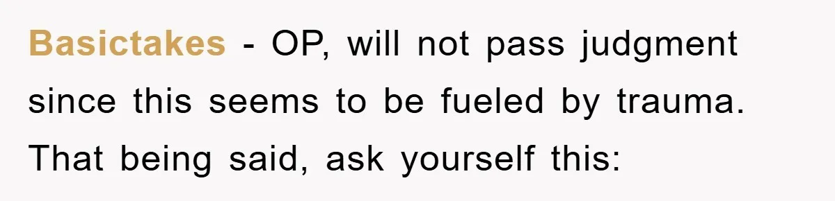 Basictakes − OP, will not pass judgment since this seems to be fueled by trauma. That being said, ask yourself this: