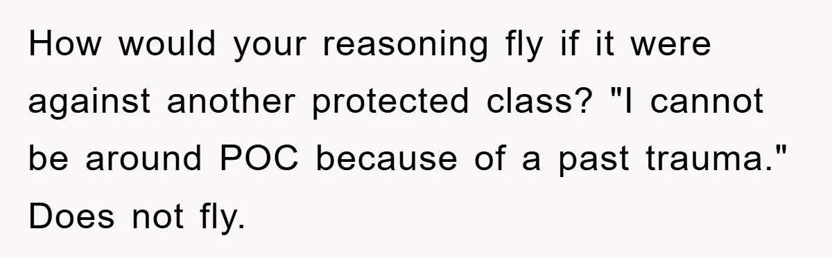 How would your reasoning fly if it were against another protected class? "I cannot be around POC because of a past trauma." Does not fly.